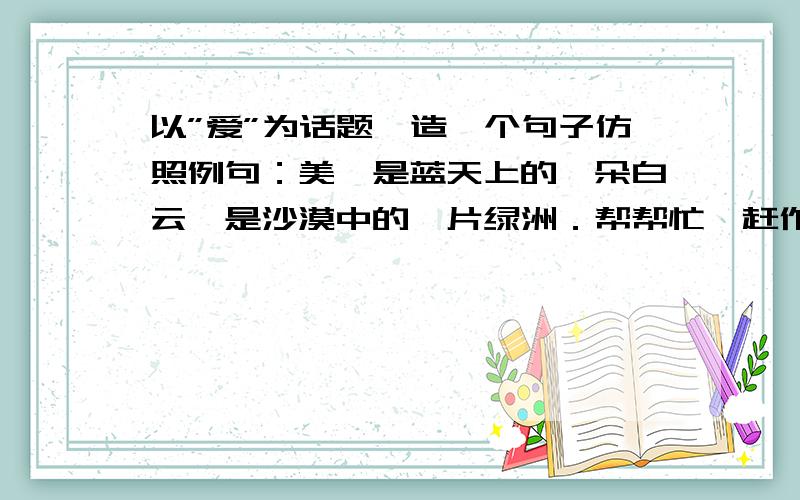 以”爱”为话题,造一个句子仿照例句：美,是蓝天上的一朵白云,是沙漠中的一片绿洲．帮帮忙,赶作业!