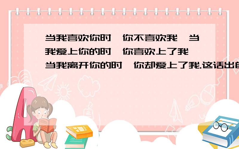 当我喜欢你时,你不喜欢我,当我爱上你的时,你喜欢上了我,当我离开你的时,你却爱上了我.这话出自哪里?是几米的漫画?如果是出自那一本?我浏览一遍发现根本没人说出来出自哪里,如果回答正