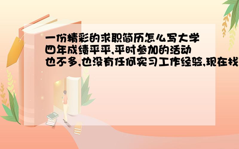 一份精彩的求职简历怎么写大学四年成绩平平,平时参加的活动也不多,也没有任何实习工作经验,现在找工作了如何写一份精彩的求职简历呢,求各位有经验的人帮帮忙