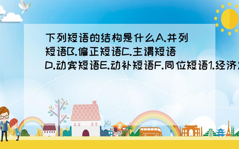 下列短语的结构是什么A.并列短语B.偏正短语C.主谓短语D.动宾短语E.动补短语F.同位短语1.经济发展2.发展经济3.描写景物4.景物描写5.我的弟弟6.我和弟弟7.历史悠久8.9.我国文学10.我国的文学11.