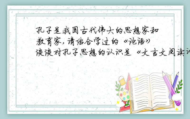 孔子是我国古代伟大的思想家和教育家,请结合学过的《论语》谈谈对孔子思想的认识是《文言文阅读训练 七年级》P47（《不知不识》）的最后一道题~