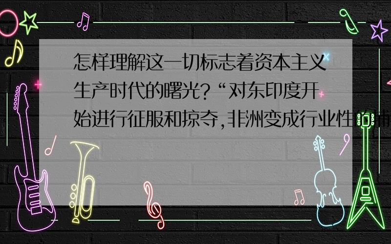 怎样理解这一切标志着资本主义生产时代的曙光?“对东印度开始进行征服和掠夺,非洲变成行业性的捕猎黑人的场所,这一切标志着资本主义生产时代的曙光.这些田园诗式的过程是原始积累的