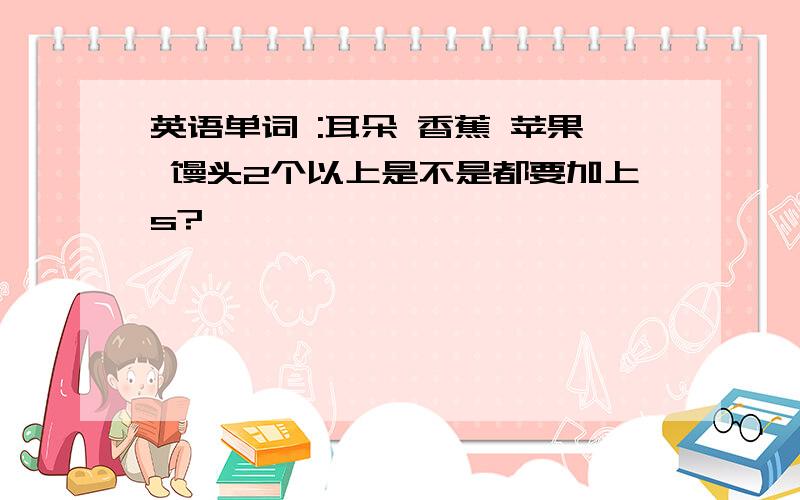 英语单词 :耳朵 香蕉 苹果 馒头2个以上是不是都要加上s?