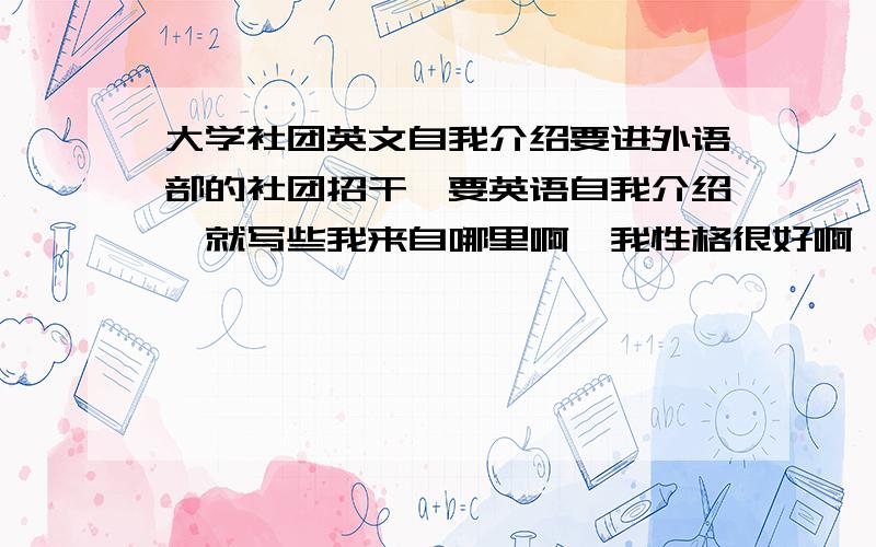 大学社团英文自我介绍要进外语部的社团招干,要英语自我介绍,就写些我来自哪里啊,我性格很好啊,什么的,有没有人知道自我介绍怎么写啊(╯﹏╰)不会啊啊啊啊啊啊求范文,短短的一篇,说个