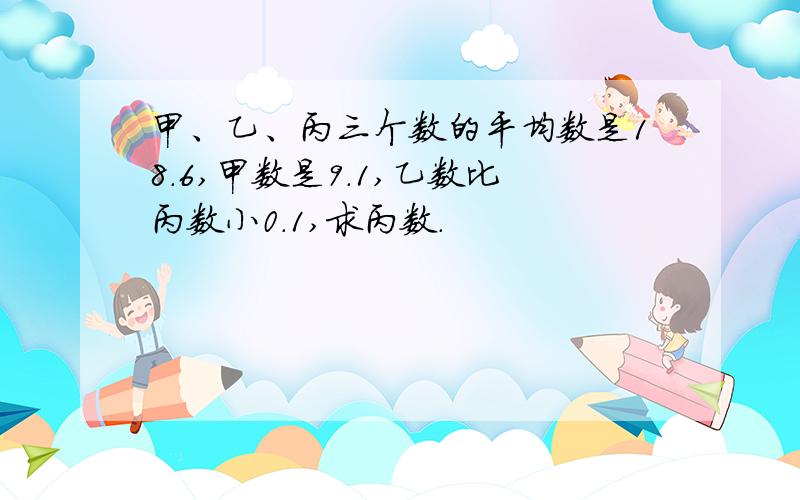 甲、乙、丙三个数的平均数是18.6,甲数是9.1,乙数比丙数小0.1,求丙数.