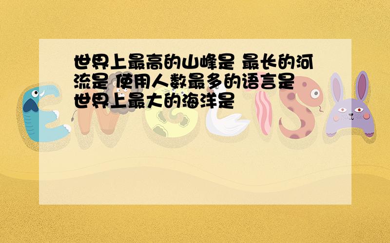 世界上最高的山峰是 最长的河流是 使用人数最多的语言是 世界上最大的海洋是