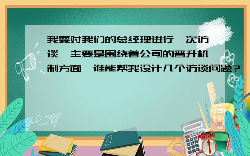 我要对我们的总经理进行一次访谈,主要是围绕着公司的晋升机制方面,谁能帮我设计几个访谈问题?