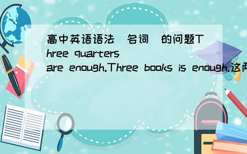 高中英语语法（名词）的问题Three quarters are enough.Three books is enough.这两句话为什么一个用单数is一个用复数are怎样来区分首先我的句子没有错然后1楼的答案没看懂、