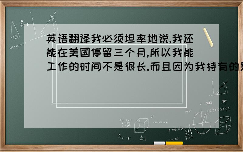 英语翻译我必须坦率地说,我还能在美国停留三个月,所以我能工作的时间不是很长.而且因为我持有的是J-1签证,我还不能付税.不知道这种情况你们考不考虑.