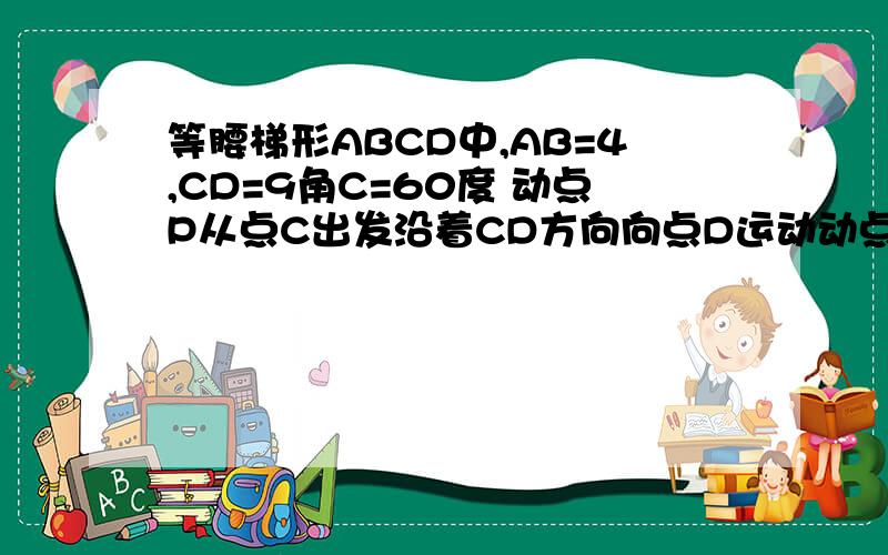 等腰梯形ABCD中,AB=4,CD=9角C=60度 动点P从点C出发沿着CD方向向点D运动动点Q同时以相同速度从点D出发沿DA方向向终点A运动 其中一个动点到达端点时 另一个动点也随之停止运动⒉设CP=X 问X为何值