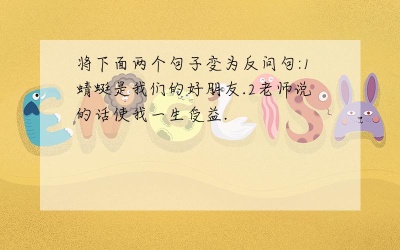 将下面两个句子变为反问句:1蜻蜓是我们的好朋友.2老师说的话使我一生受益.