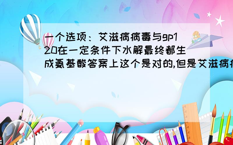 一个选项：艾滋病病毒与gp120在一定条件下水解最终都生成氨基酸答案上这个是对的,但是艾滋病病毒除了水解成氨基酸,里面的遗传物质不是还要水解成核糖核苷酸吗?怎么就都一样呢?