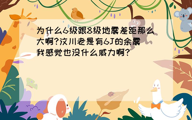 为什么6级跟8级地震差距那么大啊?汶川老是有6J的余震 我感觉也没什么威力啊?