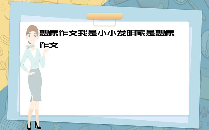 想象作文我是小小发明家是想象作文