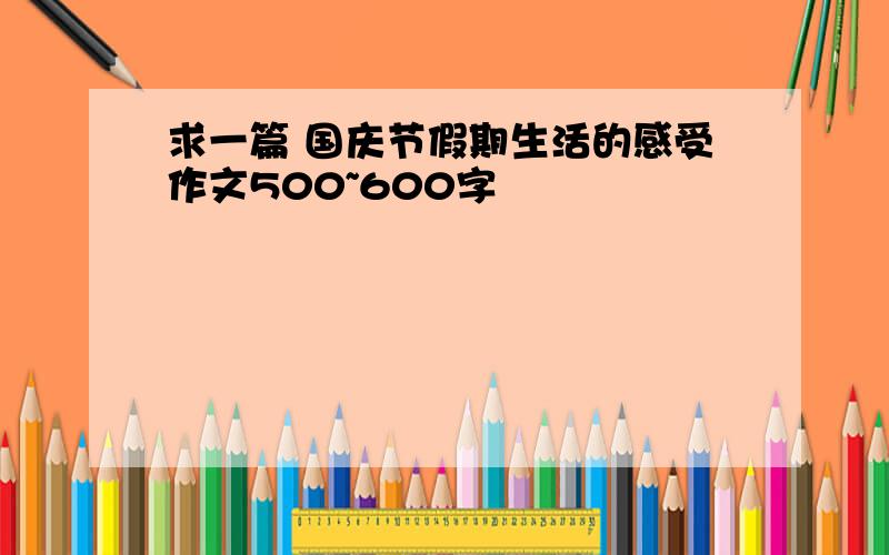 求一篇 国庆节假期生活的感受作文500~600字