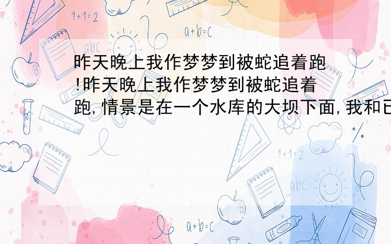 昨天晚上我作梦梦到被蛇追着跑!昨天晚上我作梦梦到被蛇追着跑,情景是在一个水库的大坝下面,我和已分手的女朋友走那边过,突然前面出现了两条蛇.于是我们转身往回走,不料后面又是两条.