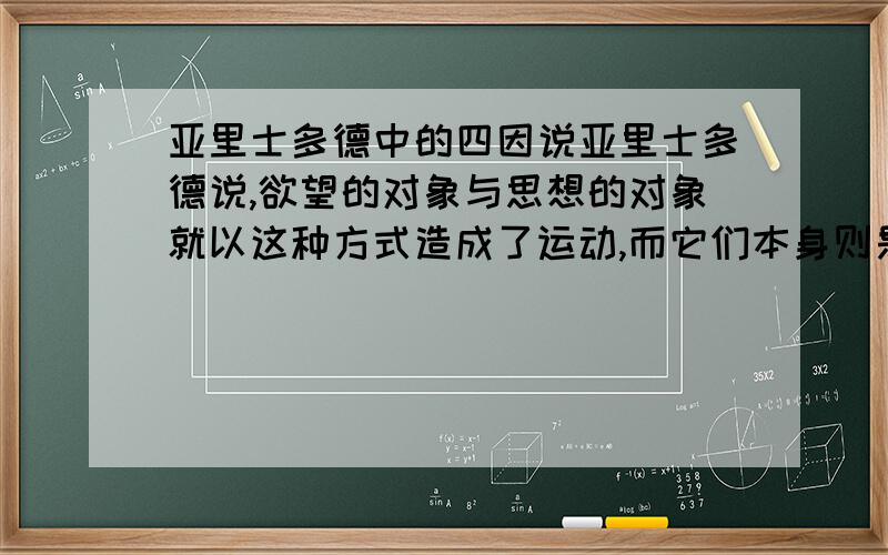 亚里士多德中的四因说亚里士多德说,欲望的对象与思想的对象就以这种方式造成了运动,而它们本身则是不动的.从而神就由于被爱而产生了运动,然而其他一切运动的原因则都是由于其本身在