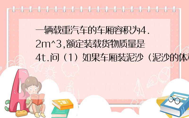 一辆载重汽车的车厢容积为4.2m^3,额定装载货物质量是4t.问（1）如果车厢装泥沙（泥沙的体积等于车厢容积）,则汽车装载泥沙质量为多少?（已知：泥沙的密度为2.4*10^3kg/m^3)(2) 为了行车安全,