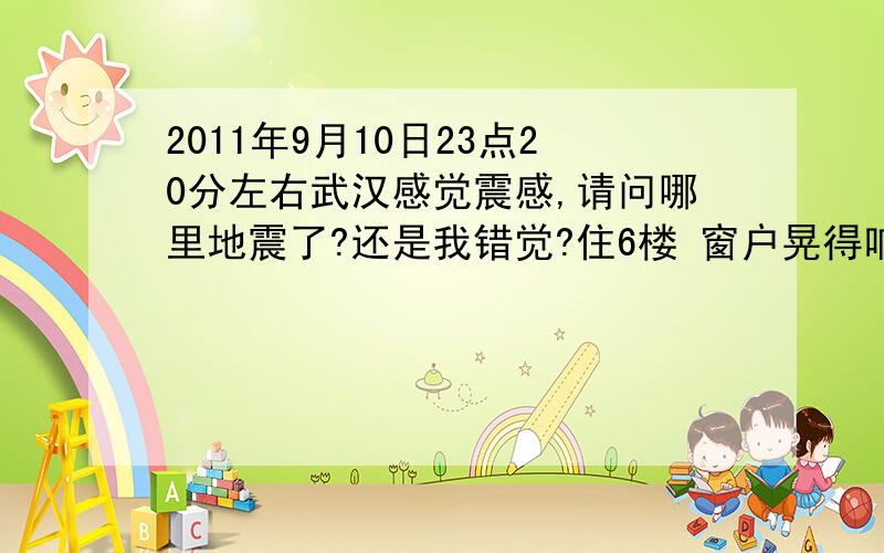 2011年9月10日23点20分左右武汉感觉震感,请问哪里地震了?还是我错觉?住6楼 窗户晃得响,水杯里的水也在晃,坐椅子也不稳,不过就几秒钟