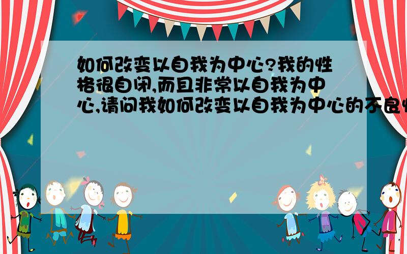 如何改变以自我为中心?我的性格很自闭,而且非常以自我为中心,请问我如何改变以自我为中心的不良性格?