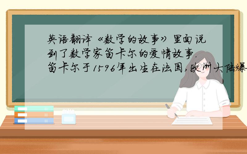 英语翻译《数学的故事》里面说到了数学家笛卡尔的爱情故事.笛卡尔于1596年出生在法国,欧洲大陆爆发黑死病时他流浪到瑞典,1956年,斯德哥尔摩的街头,52岁的笛卡尔邂逅了18岁的瑞典公主克