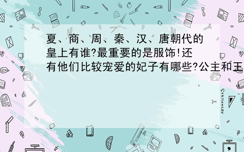 夏、商、周、秦、汉、唐朝代的皇上有谁?最重要的是服饰!还有他们比较宠爱的妃子有哪些?公主和王子有哪些?脾气咋样?最重要的是服饰和头饰还有法式!他们迷信什么?有谁但大祭师或者国师