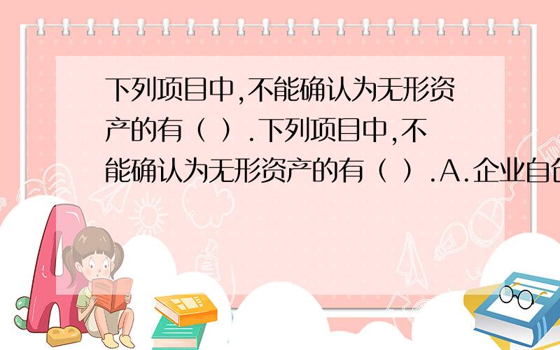 下列项目中,不能确认为无形资产的有（ ）.下列项目中,不能确认为无形资产的有（ ）.A.企业自创的商