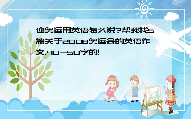 迎奥运用英语怎么说?帮我找5篇关于2008奥运会的英语作文，40-50字的!