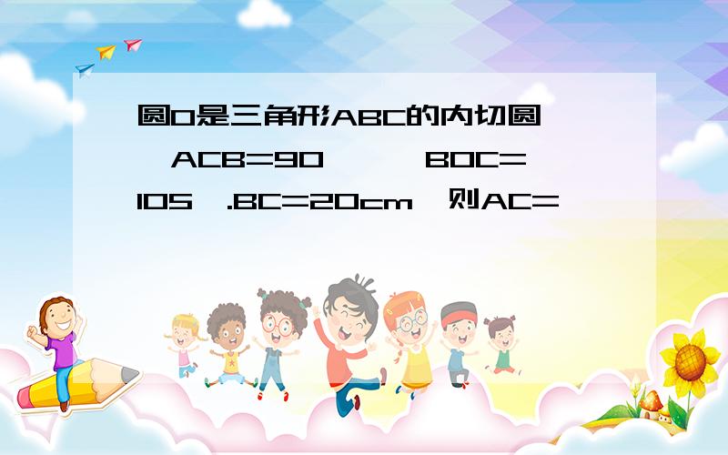 圆O是三角形ABC的内切圆,∠ACB=90°,∠BOC=105°.BC=20cm,则AC=