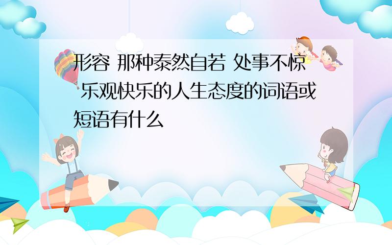 形容 那种泰然自若 处事不惊 乐观快乐的人生态度的词语或短语有什么