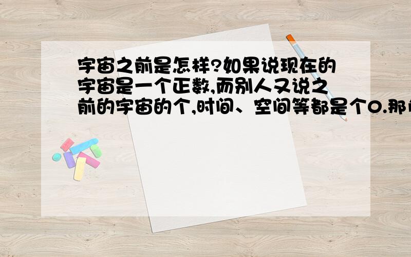 宇宙之前是怎样?如果说现在的宇宙是一个正数,而别人又说之前的宇宙的个,时间、空间等都是个0.那负数在哪,那这个假说是不是就不成立?