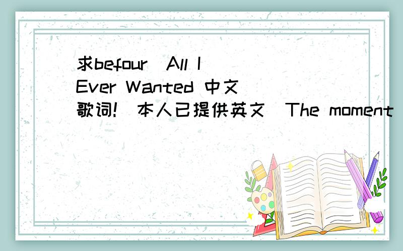 求befour_All I Ever Wanted 中文歌词!（本人已提供英文）The moment you make me an empty to my heart Was moment that I have ever forget I look into your eyes sending you from the star It is love that would be overgrazed I have never believ