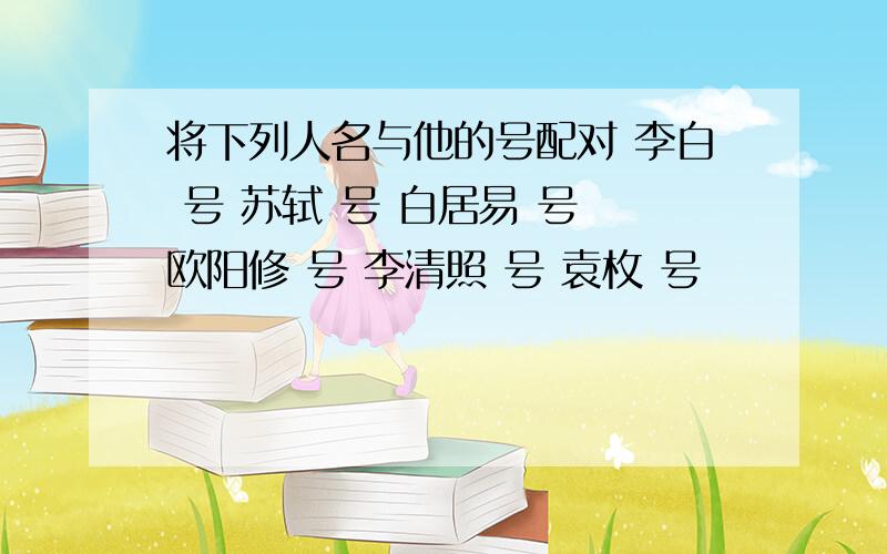 将下列人名与他的号配对 李白 号 苏轼 号 白居易 号 欧阳修 号 李清照 号 袁枚 号