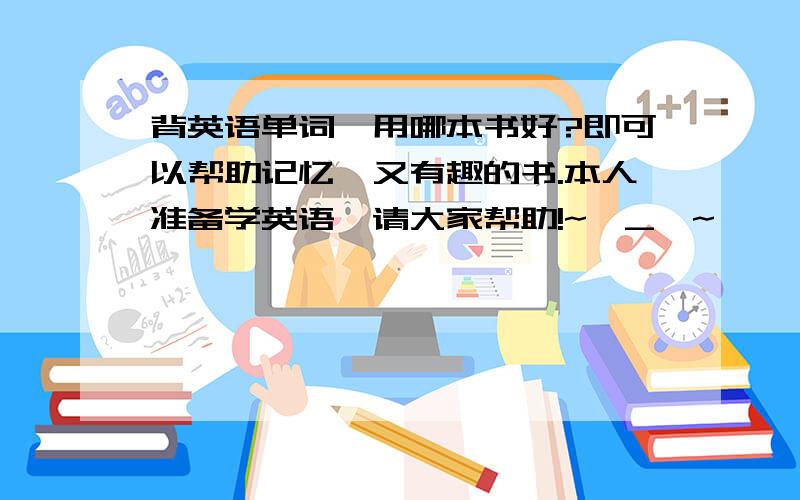 背英语单词,用哪本书好?即可以帮助记忆,又有趣的书.本人准备学英语,请大家帮助!~^_^~