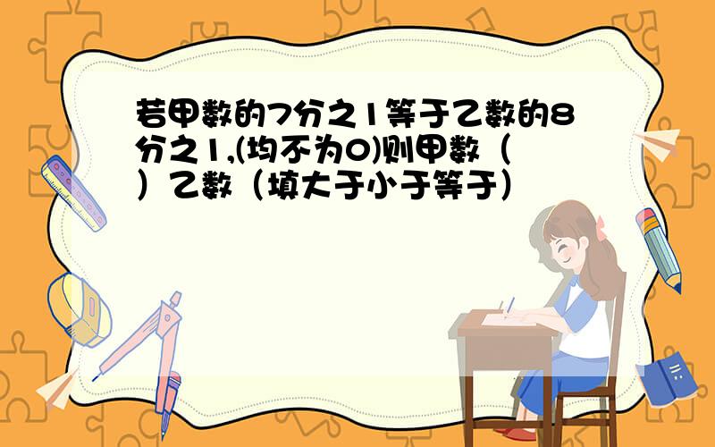 若甲数的7分之1等于乙数的8分之1,(均不为0)则甲数（）乙数（填大于小于等于）