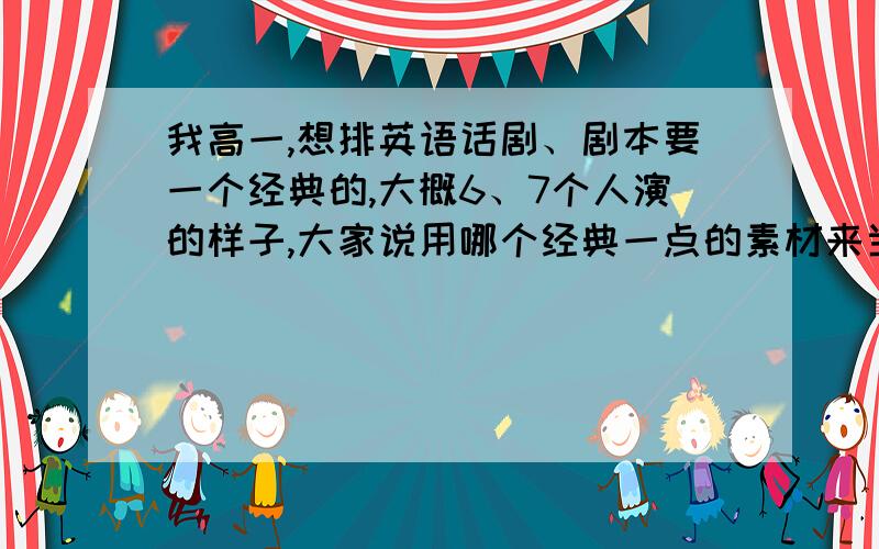 我高一,想排英语话剧、剧本要一个经典的,大概6、7个人演的样子,大家说用哪个经典一点的素材来当英语话剧剧本好弄?有经验的说下谢谢!