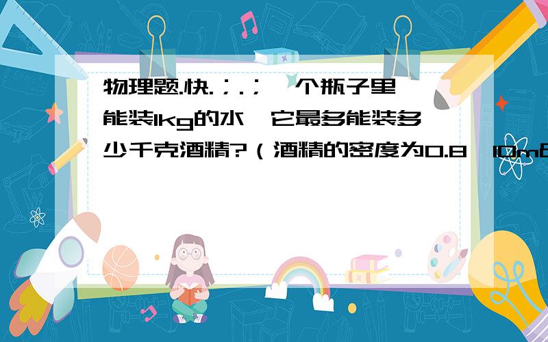 物理题.快.；.；一个瓶子里能装1kg的水,它最多能装多少千克酒精?（酒精的密度为0.8×10m³kg/m³）快