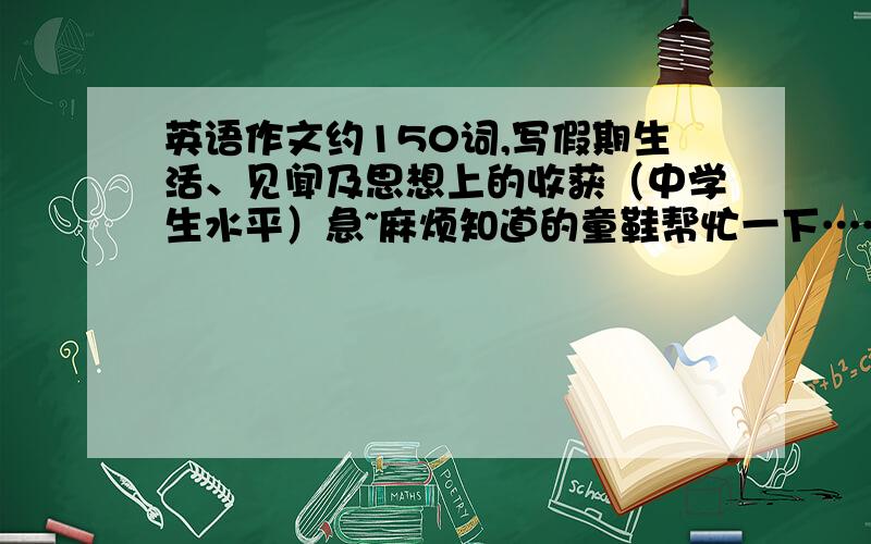 英语作文约150词,写假期生活、见闻及思想上的收获（中学生水平）急~麻烦知道的童鞋帮忙一下……