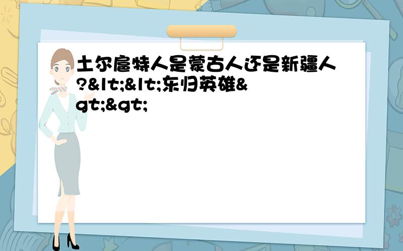 土尔扈特人是蒙古人还是新疆人?<<东归英雄>>