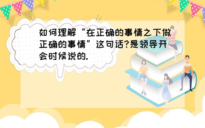 如何理解“在正确的事情之下做正确的事情”这句话?是领导开会时候说的.