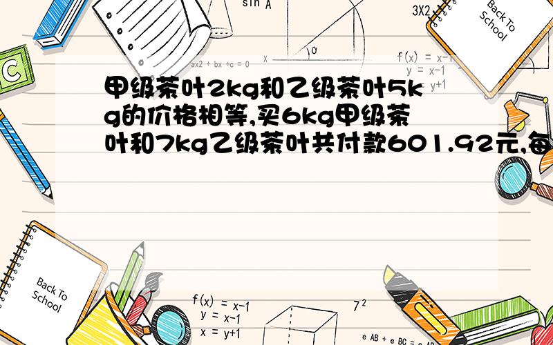 甲级茶叶2kg和乙级茶叶5kg的价格相等,买6kg甲级茶叶和7kg乙级茶叶共付款601.92元,每千克甲级茶叶和每千克乙级茶叶的价格各是多少 （要写出解题思路 不要用上两不同的未知数.）