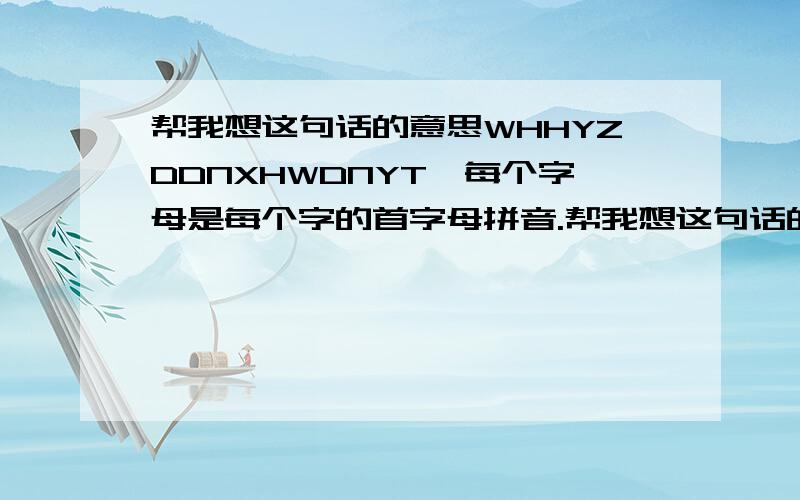 帮我想这句话的意思WHHYZDDNXHWDNYT、每个字母是每个字的首字母拼音.帮我想这句话的意思WHHYZDDNXHWDNYT、是每个字的首字母拼音.求解,很重要.