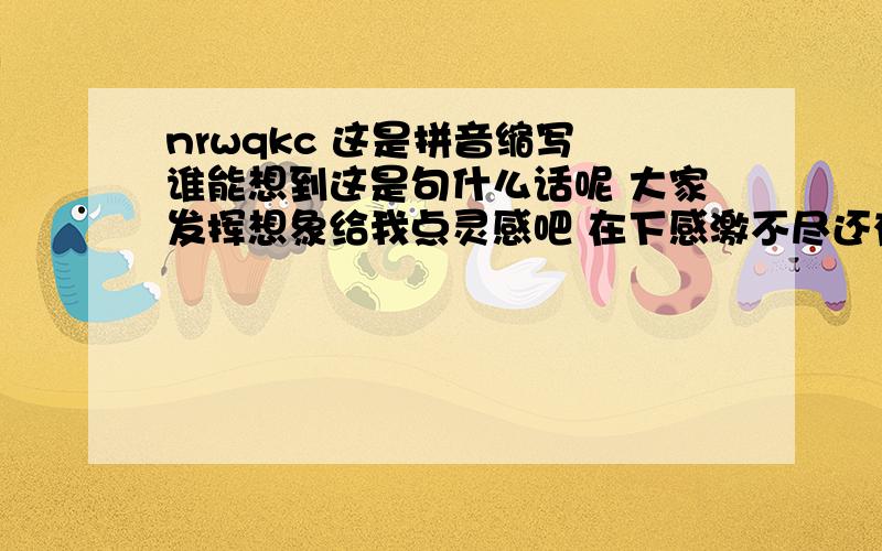 nrwqkc 这是拼音缩写 谁能想到这是句什么话呢 大家发挥想象给我点灵感吧 在下感激不尽还有哦 那些 你让我去开车 你让我去考察 用搜狗拼音能弄出来的我也知道了 大家能突然又意外的答案