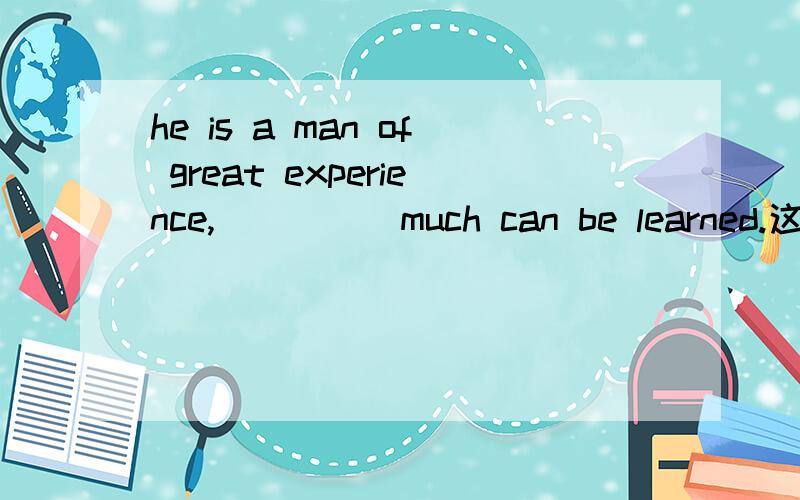 he is a man of great experience,_____much can be learned.这里可以填from which,那么定语从句中不是没有主语了吗?对 是 from whom 那么主语就是 much？