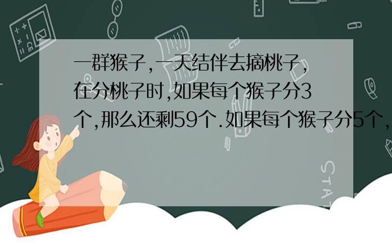 一群猴子,一天结伴去摘桃子,在分桃子时,如果每个猴子分3个,那么还剩59个.如果每个猴子分5个,但是会有1个猴子可以分到桃子,但不足5个.你能求出有几个桃子,几个猴子吗?