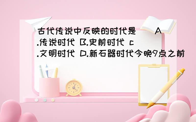 古代传说中反映的时代是（）A.传说时代 B.史前时代 c.文明时代 D.新石器时代今晚9点之前