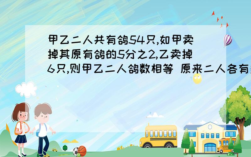 甲乙二人共有鸽54只,如甲卖掉其原有鸽的5分之2,乙卖掉6只,则甲乙二人鸽数相等 原来二人各有多少只?