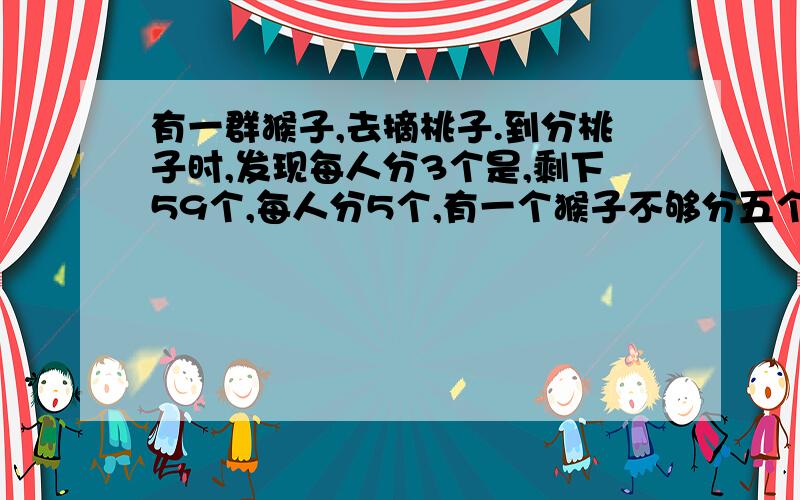 有一群猴子,去摘桃子.到分桃子时,发现每人分3个是,剩下59个,每人分5个,有一个猴子不够分五个.问猴子有几个?桃有几个?用一元一次不等式方程解!