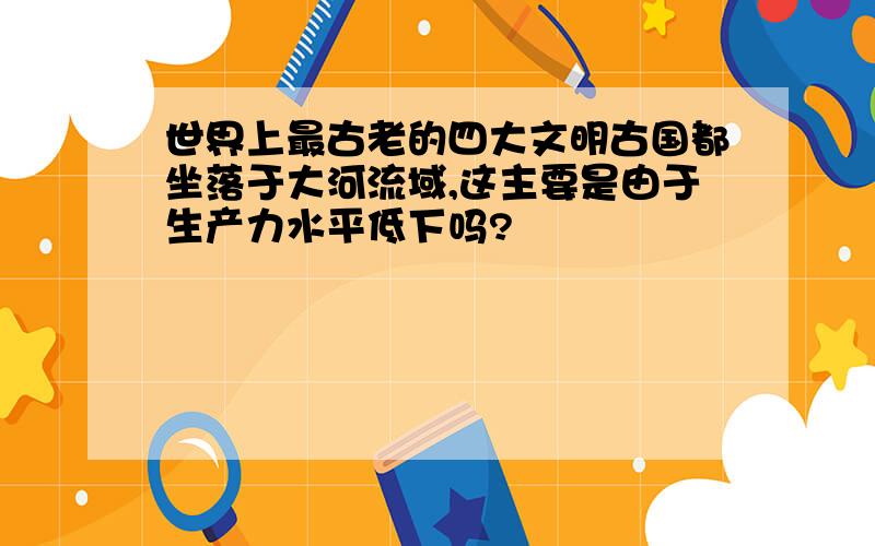 世界上最古老的四大文明古国都坐落于大河流域,这主要是由于生产力水平低下吗?