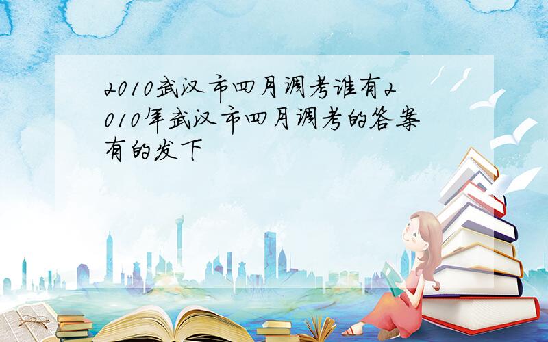 2010武汉市四月调考谁有2010年武汉市四月调考的答案有的发下